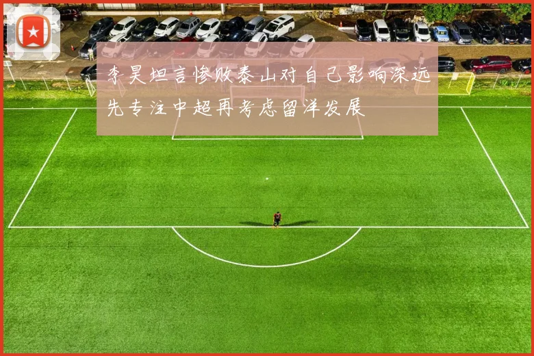 李昊坦言惨败泰山对自己影响深远先专注中超再考虑留洋发展