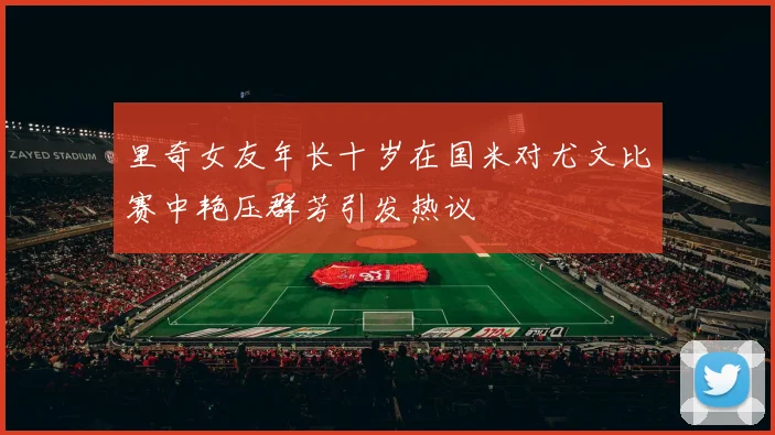 里奇女友年长十岁在国米对尤文比赛中艳压群芳引发热议