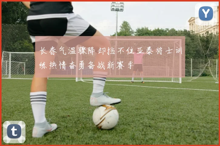 长春气温骤降却挡不住亚泰将士训练热情奋勇备战新赛季