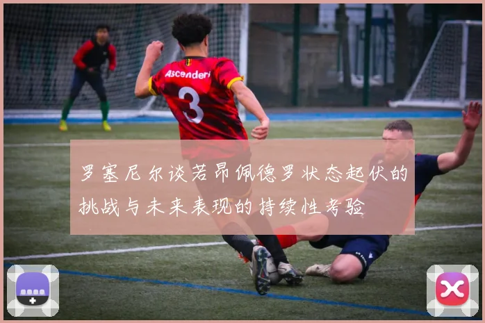 罗塞尼尔谈若昂佩德罗状态起伏的挑战与未来表现的持续性考验