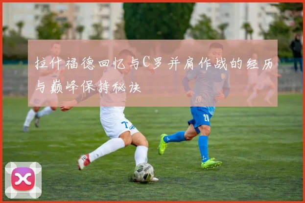 拉什福德回忆与C罗并肩作战的经历与巅峰保持秘诀