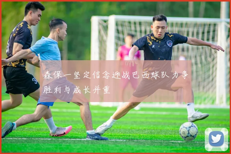 森保一坚定信念迎战巴西球队力争胜利与成长并重