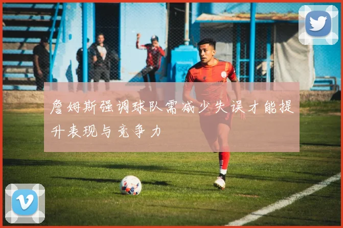 詹姆斯强调球队需减少失误才能提升表现与竞争力