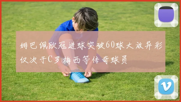 姆巴佩欧冠进球突破60球大放异彩仅次于C罗梅西等传奇球员