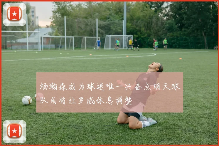 杨瀚森成为球迷唯一兴奋点明天球队或将让罗威休息调整