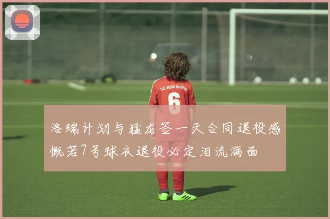 洛瑞计划与猛龙签一天合同退役感慨若7号球衣退役必定泪流满面