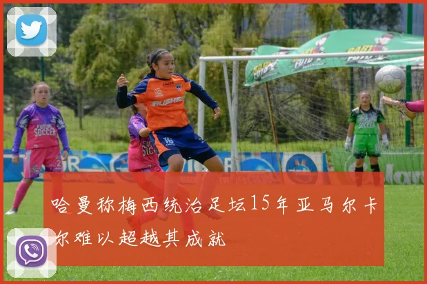 哈曼称梅西统治足坛15年亚马尔卡尔难以超越其成就