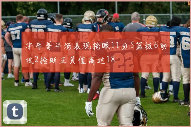 字母哥半场表现抢眼11分5篮板6助攻2抢断正负值高达18