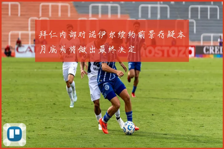 拜仁内部对诺伊尔续约前景存疑本月底或将做出最终决定