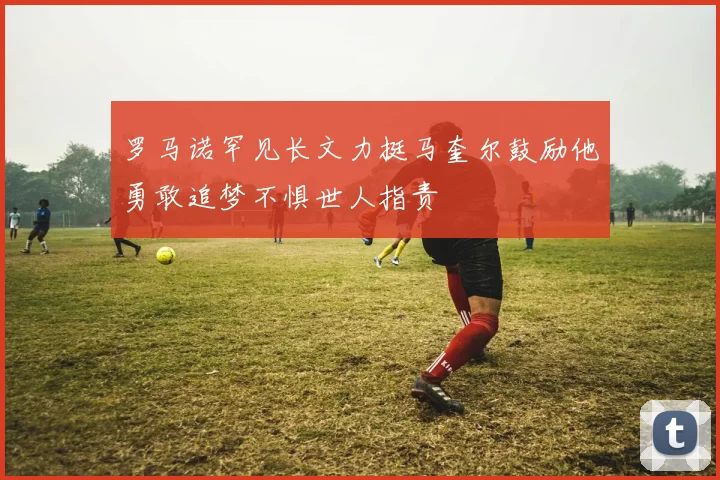 罗马诺罕见长文力挺马奎尔鼓励他勇敢追梦不惧世人指责