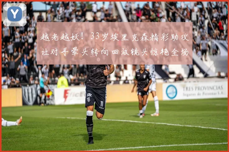 越老越妖！33岁埃里克森精彩助攻让对手晕头转向回放镜头惊艳全场