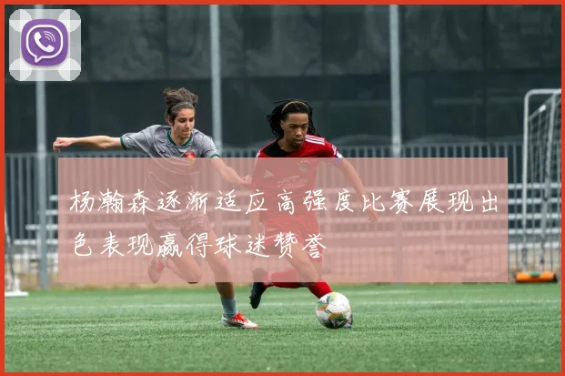 杨瀚森逐渐适应高强度比赛展现出色表现赢得球迷赞誉
