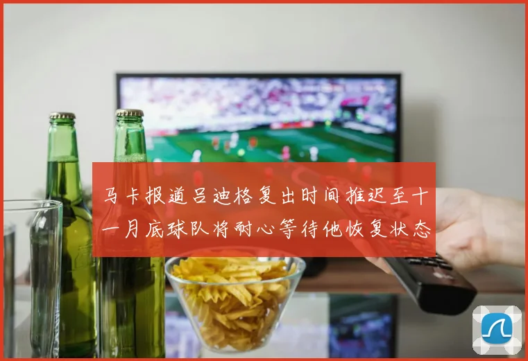 马卡报道吕迪格复出时间推迟至十一月底球队将耐心等待他恢复状态