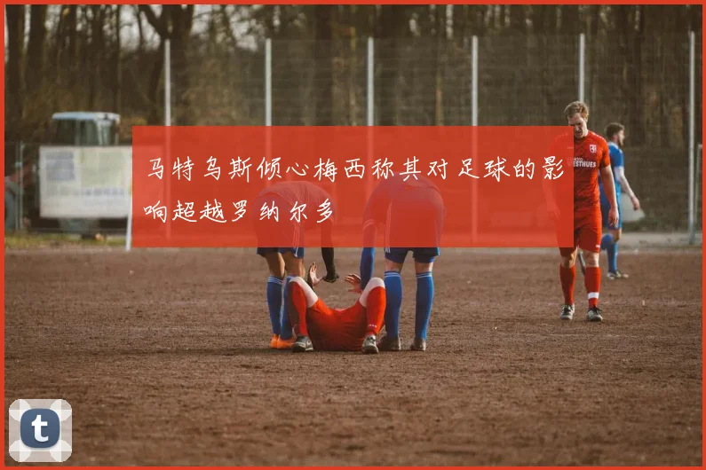 马特乌斯倾心梅西称其对足球的影响超越罗纳尔多