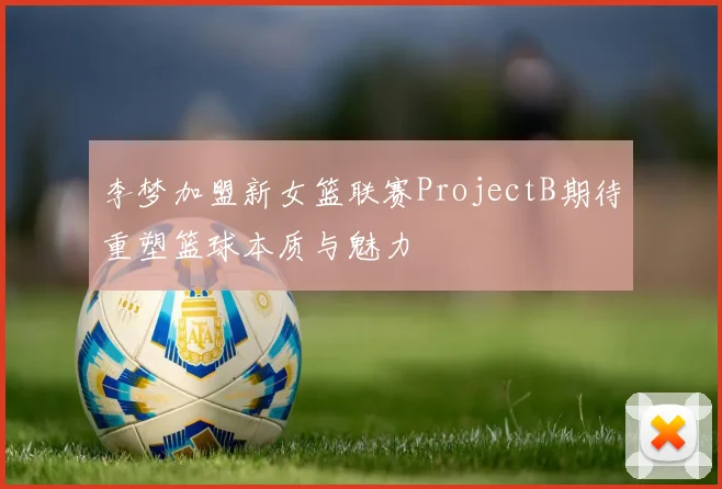 李梦加盟新女篮联赛ProjectB期待重塑篮球本质与魅力