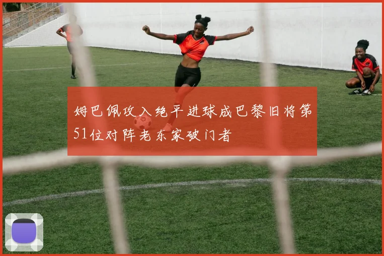 姆巴佩攻入绝平进球成巴黎旧将第51位对阵老东家破门者
