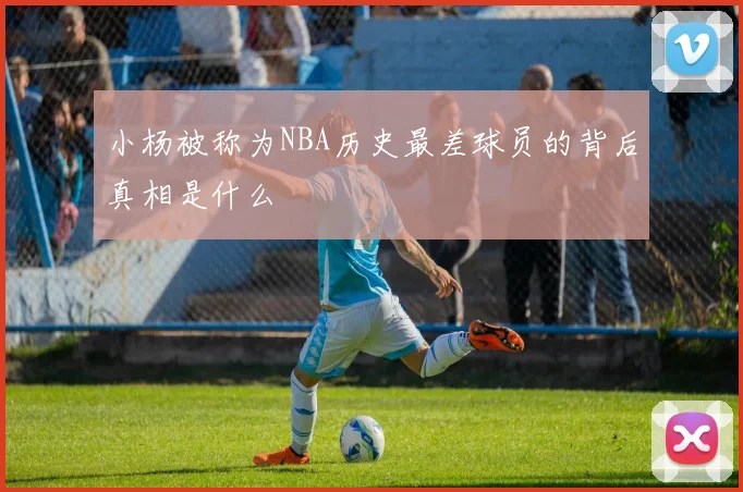 小杨被称为NBA历史最差球员的背后真相是什么