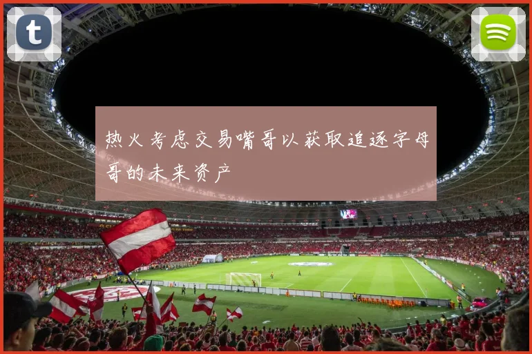 热火考虑交易嘴哥以获取追逐字母哥的未来资产