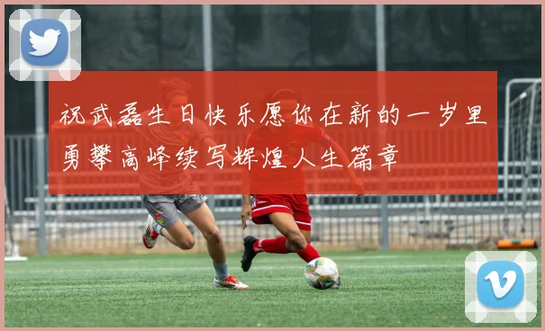 祝武磊生日快乐愿你在新的一岁里勇攀高峰续写辉煌人生篇章