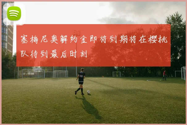 塞梅尼奥解约金即将到期将在樱桃队待到最后时刻