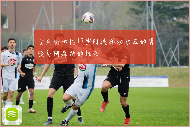 古利特回忆17岁时选择切尔西的冒险与阿森纳的机会