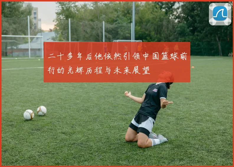 二十多年后他依然引领中国篮球前行的光辉历程与未来展望