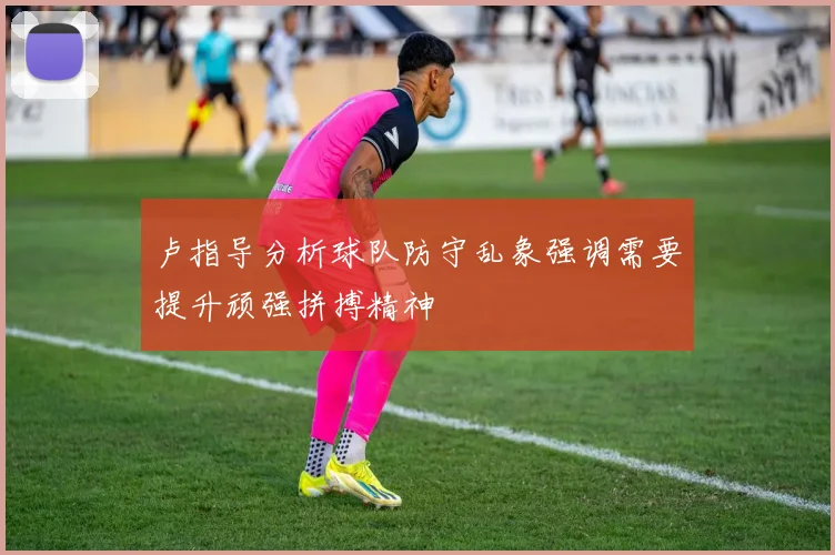 卢指导分析球队防守乱象强调需要提升顽强拼搏精神