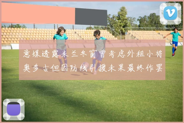 意媒透露米兰冬窗曾考虑外租小将奥多古但因防线引援未果最终作罢