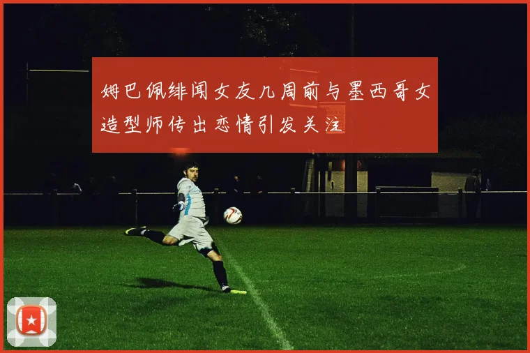 姆巴佩绯闻女友几周前与墨西哥女造型师传出恋情引发关注
