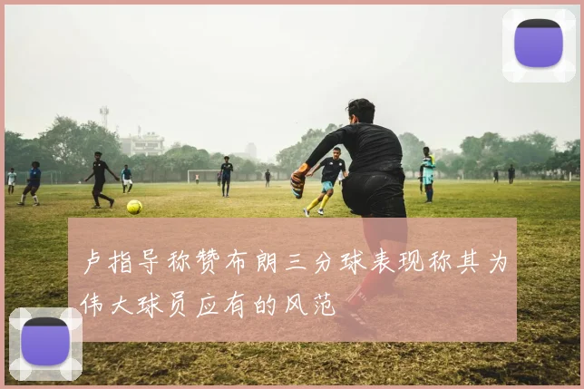 卢指导称赞布朗三分球表现称其为伟大球员应有的风范