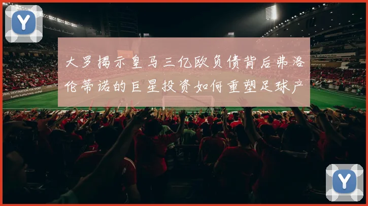 大罗揭示皇马三亿欧负债背后弗洛伦蒂诺的巨星投资如何重塑足球产业