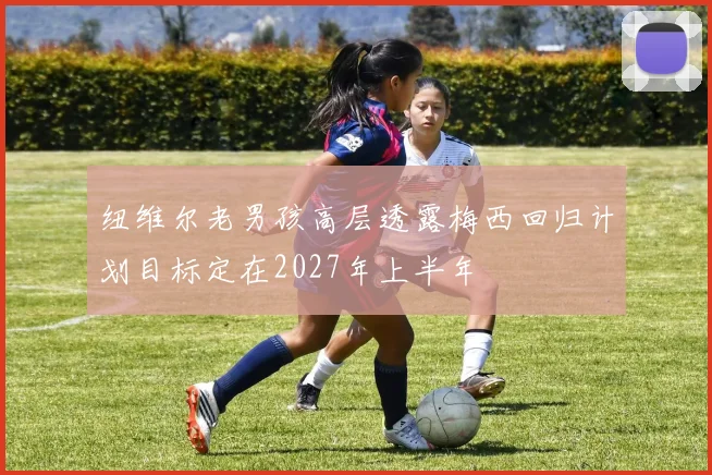 纽维尔老男孩高层透露梅西回归计划目标定在2027年上半年