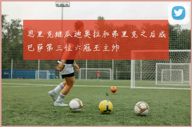 恩里克继瓜迪奥拉和弗里克之后成巴萨第三位六冠王主帅