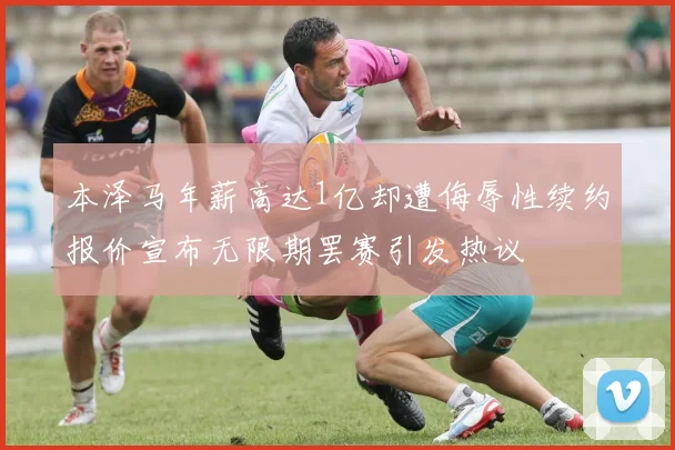 本泽马年薪高达1亿却遭侮辱性续约报价宣布无限期罢赛引发热议