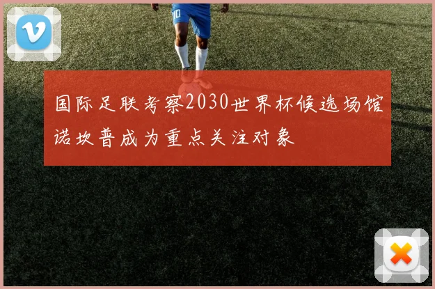 国际足联考察2030世界杯候选场馆诺坎普成为重点关注对象
