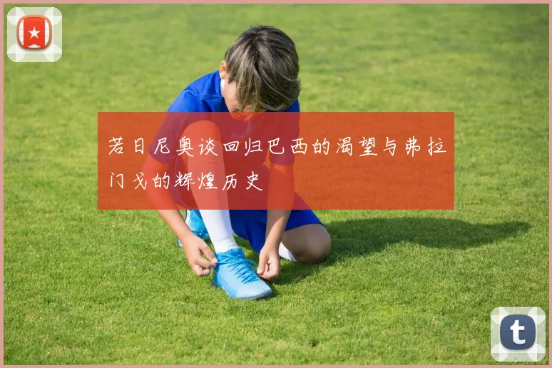 若日尼奥谈回归巴西的渴望与弗拉门戈的辉煌历史