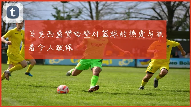 马克西盛赞哈登对篮球的热爱与执着令人敬佩