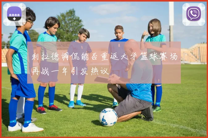 利拉德调侃能否重返大学篮球赛场再战一年引发热议