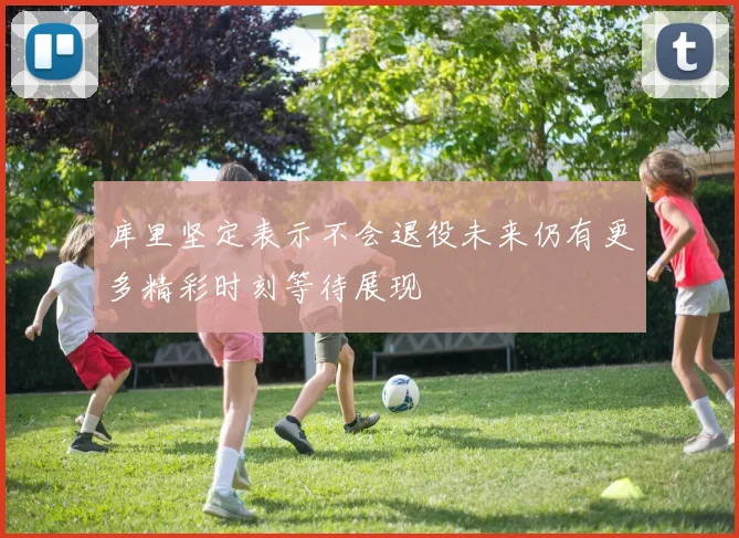 库里坚定表示不会退役未来仍有更多精彩时刻等待展现