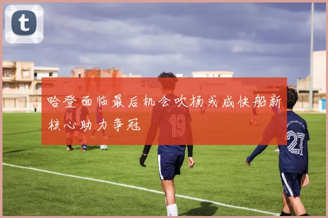 哈登面临最后机会吹杨或成快船新核心助力争冠