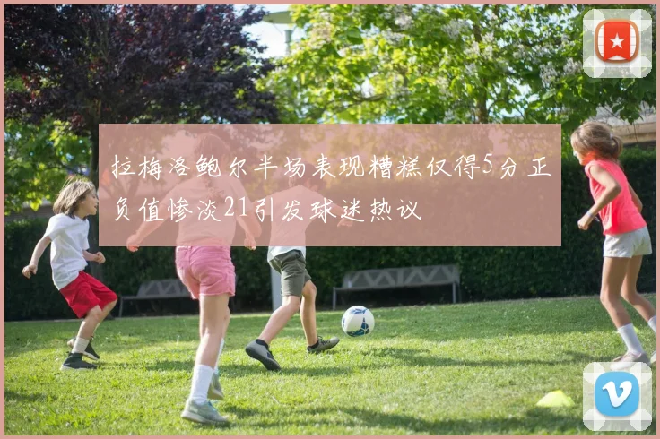 拉梅洛鲍尔半场表现糟糕仅得5分正负值惨淡21引发球迷热议