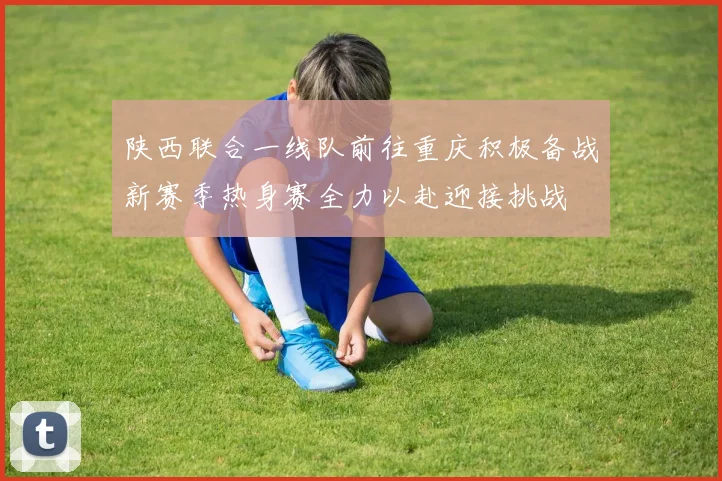 陕西联合一线队前往重庆积极备战新赛季热身赛全力以赴迎接挑战