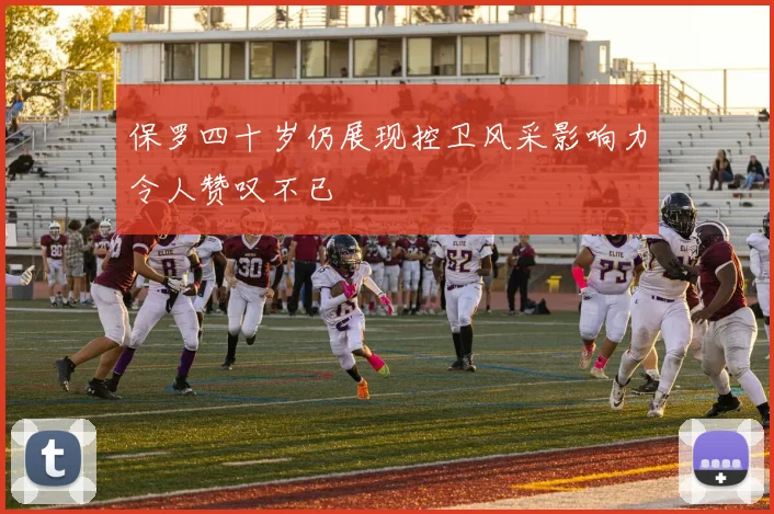 保罗四十岁仍展现控卫风采影响力令人赞叹不已