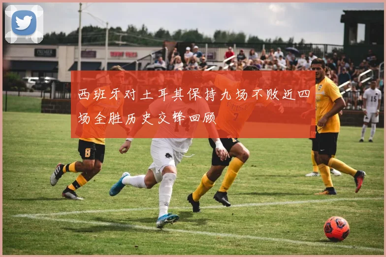 西班牙对土耳其保持九场不败近四场全胜历史交锋回顾