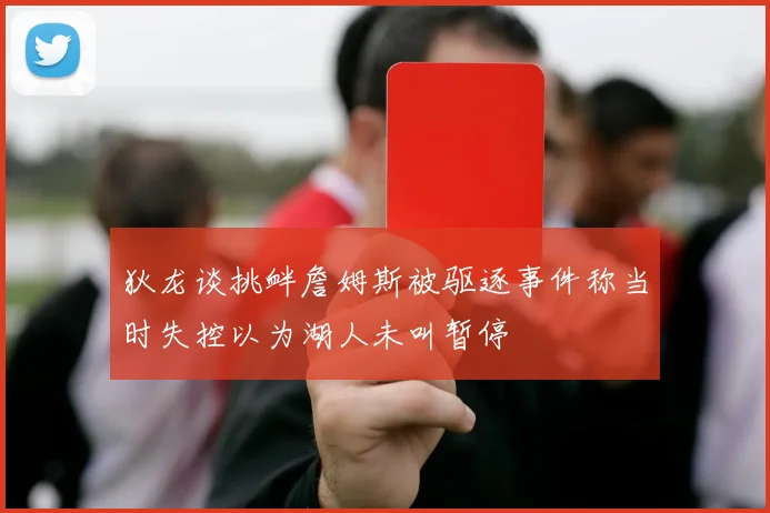 狄龙谈挑衅詹姆斯被驱逐事件称当时失控以为湖人未叫暂停
