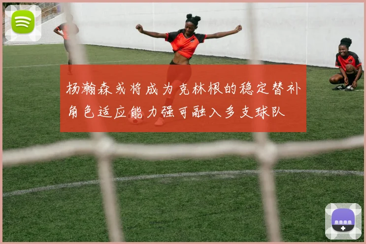 杨瀚森或将成为克林根的稳定替补角色适应能力强可融入多支球队