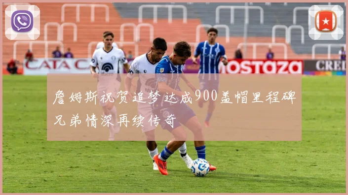 詹姆斯祝贺追梦达成900盖帽里程碑兄弟情深再续传奇