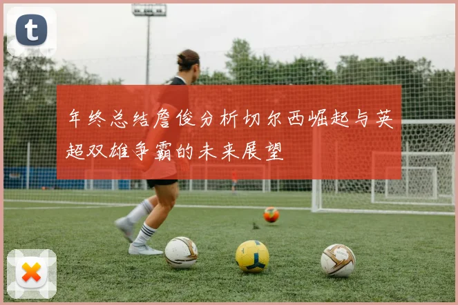 年终总结詹俊分析切尔西崛起与英超双雄争霸的未来展望